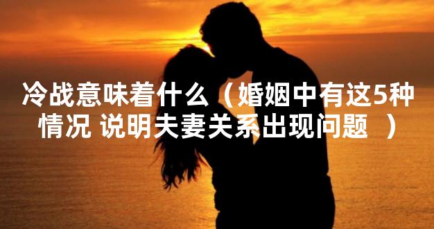 冷战意味着什么（婚姻中有这5种情况 说明夫妻关系出现问题  ）